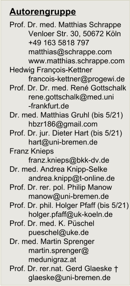 Autorengruppe Prof. Dr. med. Matthias Schrappe Venloer Str. 30, 50672 Kln +49 163 5818 797 matthias@schrappe.com www.matthias.schrappe.com Hedwig Franois-Kettner francois-kettner@progewi.de Prof. Dr. Dr. med. Ren Gottschalk 	rene.gottschalk@med.uni 	-frankfurt.de Dr. med. Matthias Gruhl (bis 5/21) hbzr186@gmail.com Prof. Dr. jur. Dieter Hart (bis 5/21) hart@uni-bremen.de Franz Knieps franz.knieps@bkk-dv.de Dr. med. Andrea Knipp-Selke 	andrea.knipp@t-online.de Prof. Dr. rer. pol. Philip Manow manow@uni-bremen.de Prof. Dr. phil. Holger Pfaff (bis 5/21) holger.pfaff@uk-koeln.de Prof. Dr. med. K. Pschel pueschel@uke.de Dr. med. Martin Sprenger 	martin.sprenger@ 	medunigraz.at Prof. Dr. rer.nat. Gerd Glaeske  glaeske@uni-bremen.de